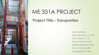 ME 351A PROJECT
Team members
Ankit Shrivastava (11113)
Ankit Yadav (11115)
Ahsen Parwez (11416)
Deepak Dalakoti (11235)
Shivam Patel (11683)
Anurag Bhatt (11135)
Project Title – Transporters
 