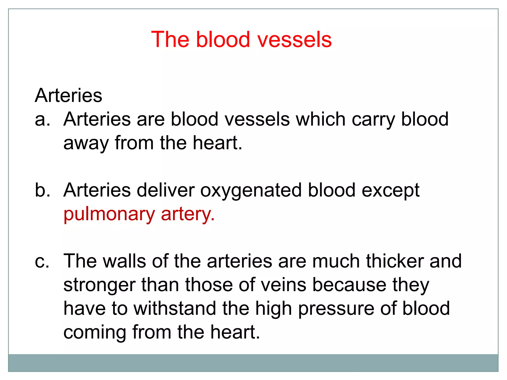 Arteries
a. Arteries are blood vessels which carry blood
away from the heart.
b. Arteries deliver oxygenated blood except
pulmonary artery.
c. The walls of the arteries are much thicker and
stronger than those of veins because they
have to withstand the high pressure of blood
coming from the heart.
The blood vessels
 