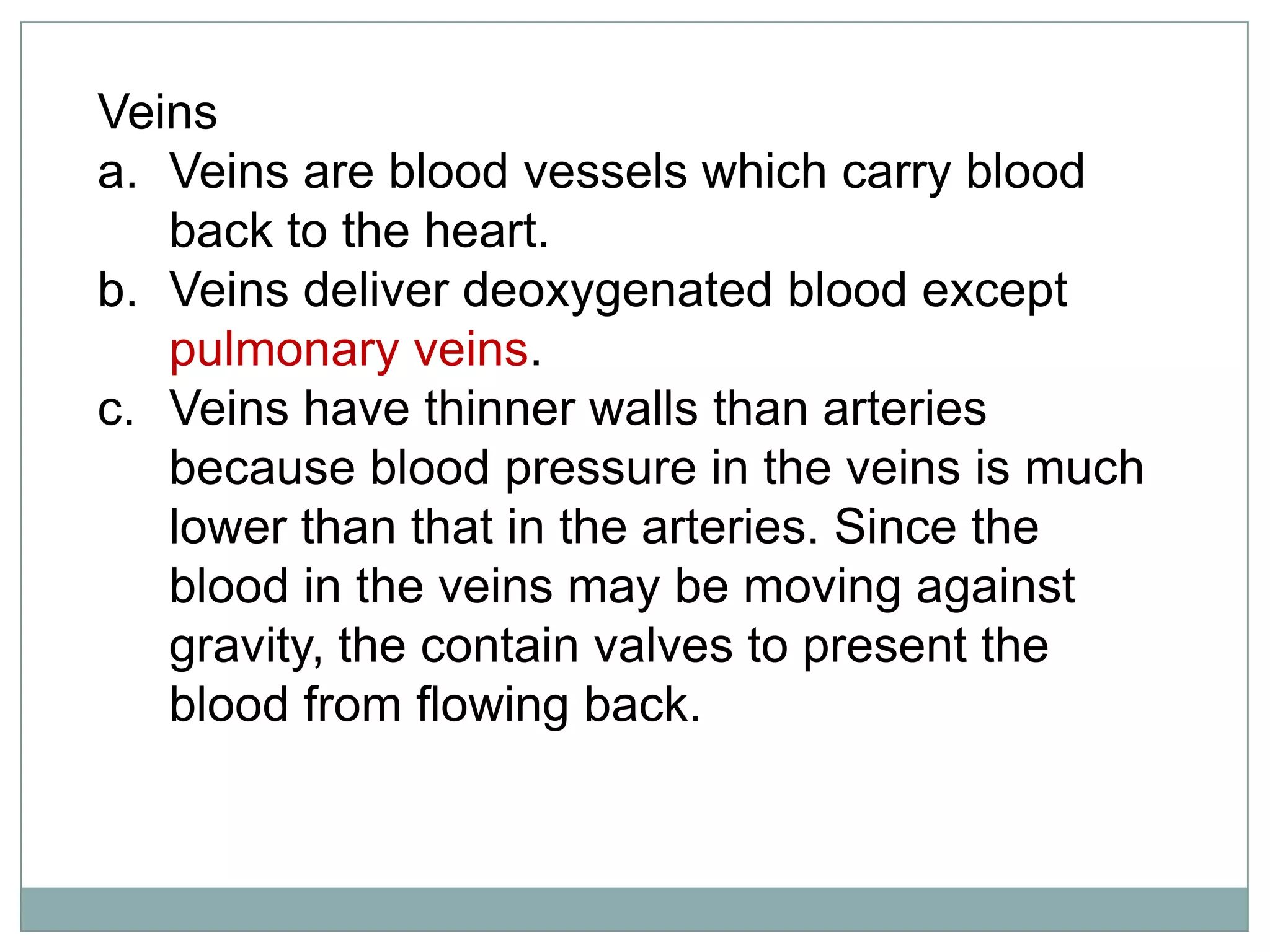 Veins
a. Veins are blood vessels which carry blood
back to the heart.
b. Veins deliver deoxygenated blood except
pulmonary veins.
c. Veins have thinner walls than arteries
because blood pressure in the veins is much
lower than that in the arteries. Since the
blood in the veins may be moving against
gravity, the contain valves to present the
blood from flowing back.
 