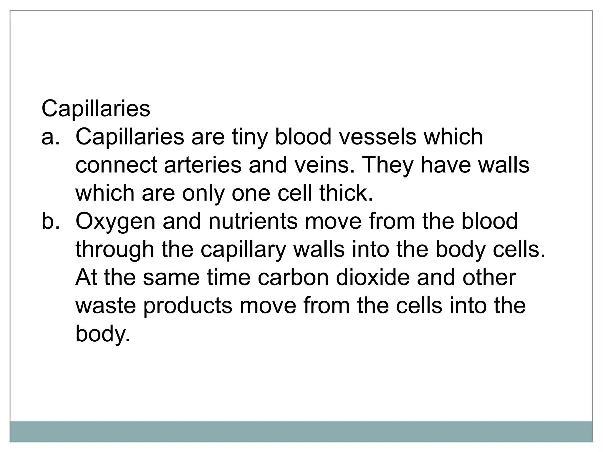 Capillaries
a. Capillaries are tiny blood vessels which
connect arteries and veins. They have walls
which are only one cell thick.
b. Oxygen and nutrients move from the blood
through the capillary walls into the body cells.
At the same time carbon dioxide and other
waste products move from the cells into the
body.
 