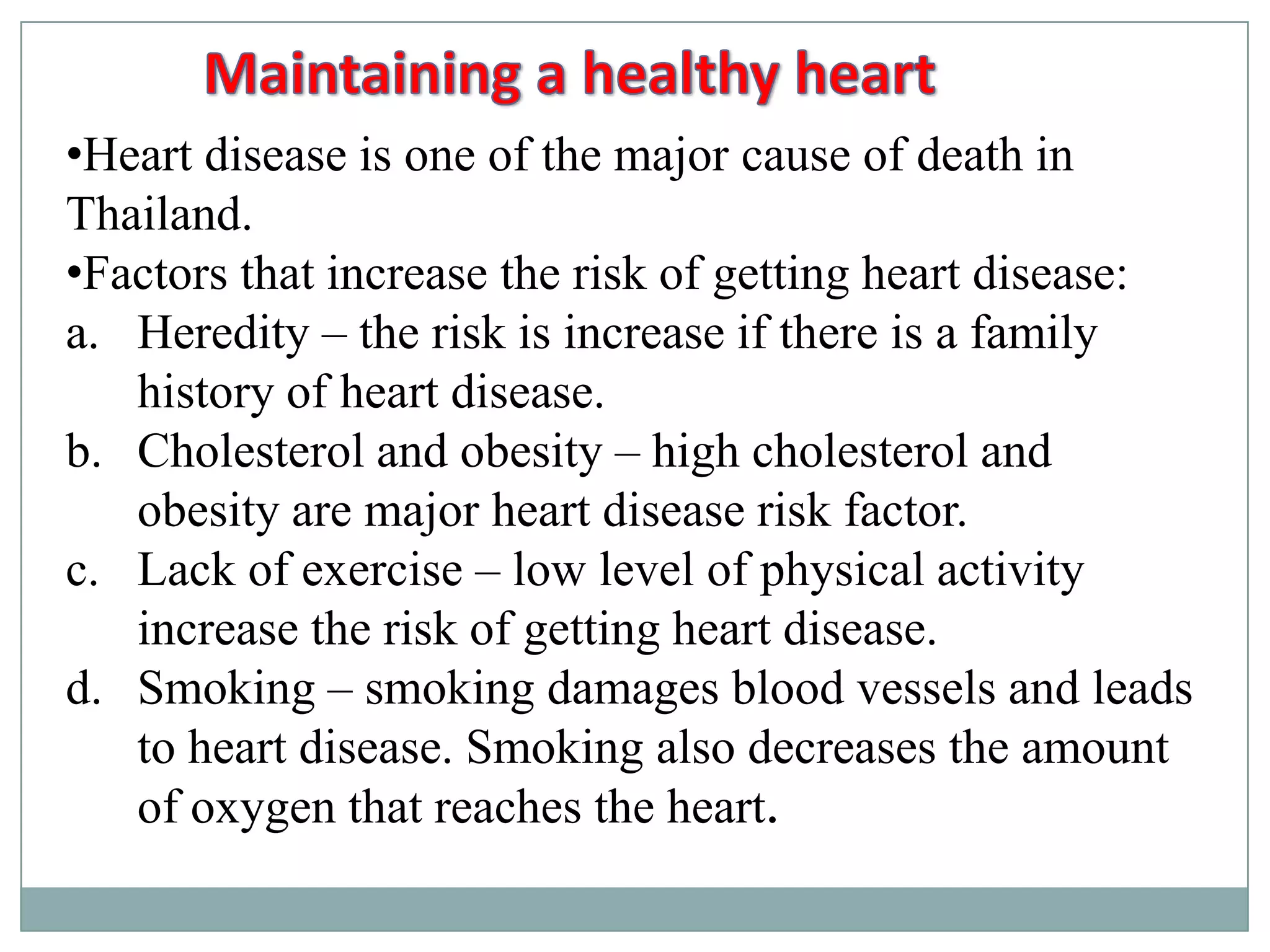 •Heart disease is one of the major cause of death in
Thailand.
•Factors that increase the risk of getting heart disease:
a. Heredity – the risk is increase if there is a family
history of heart disease.
b. Cholesterol and obesity – high cholesterol and
obesity are major heart disease risk factor.
c. Lack of exercise – low level of physical activity
increase the risk of getting heart disease.
d. Smoking – smoking damages blood vessels and leads
to heart disease. Smoking also decreases the amount
of oxygen that reaches the heart.
 