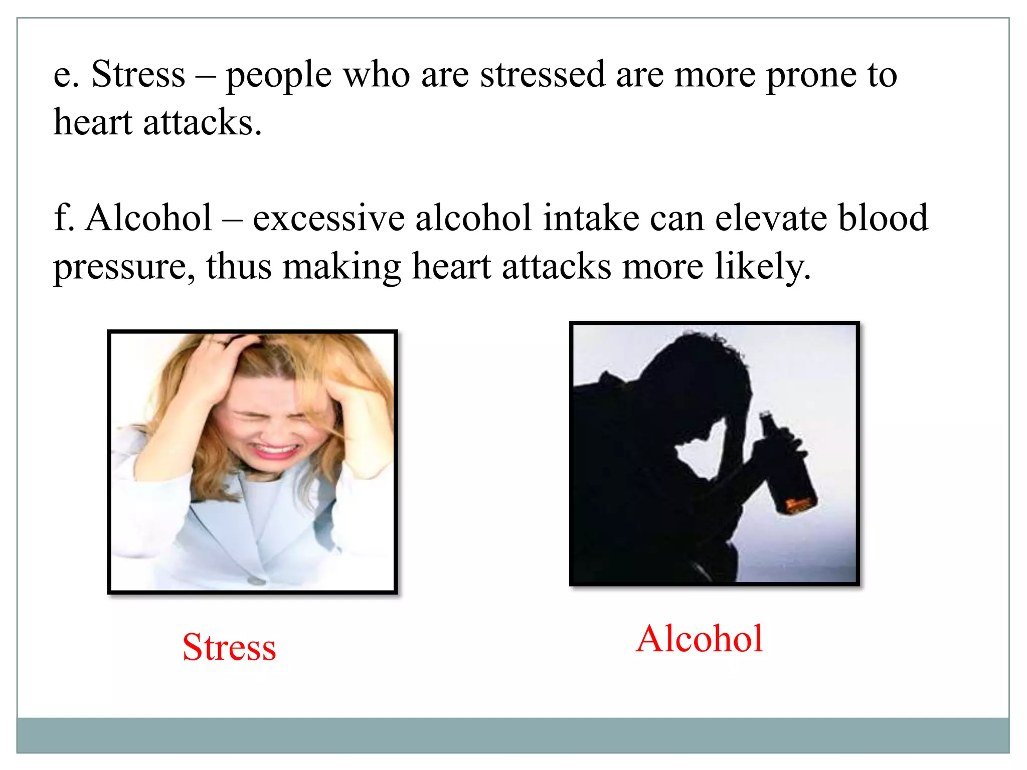 e. Stress – people who are stressed are more prone to
heart attacks.
f. Alcohol – excessive alcohol intake can elevate blood
pressure, thus making heart attacks more likely.
Stress Alcohol
 
