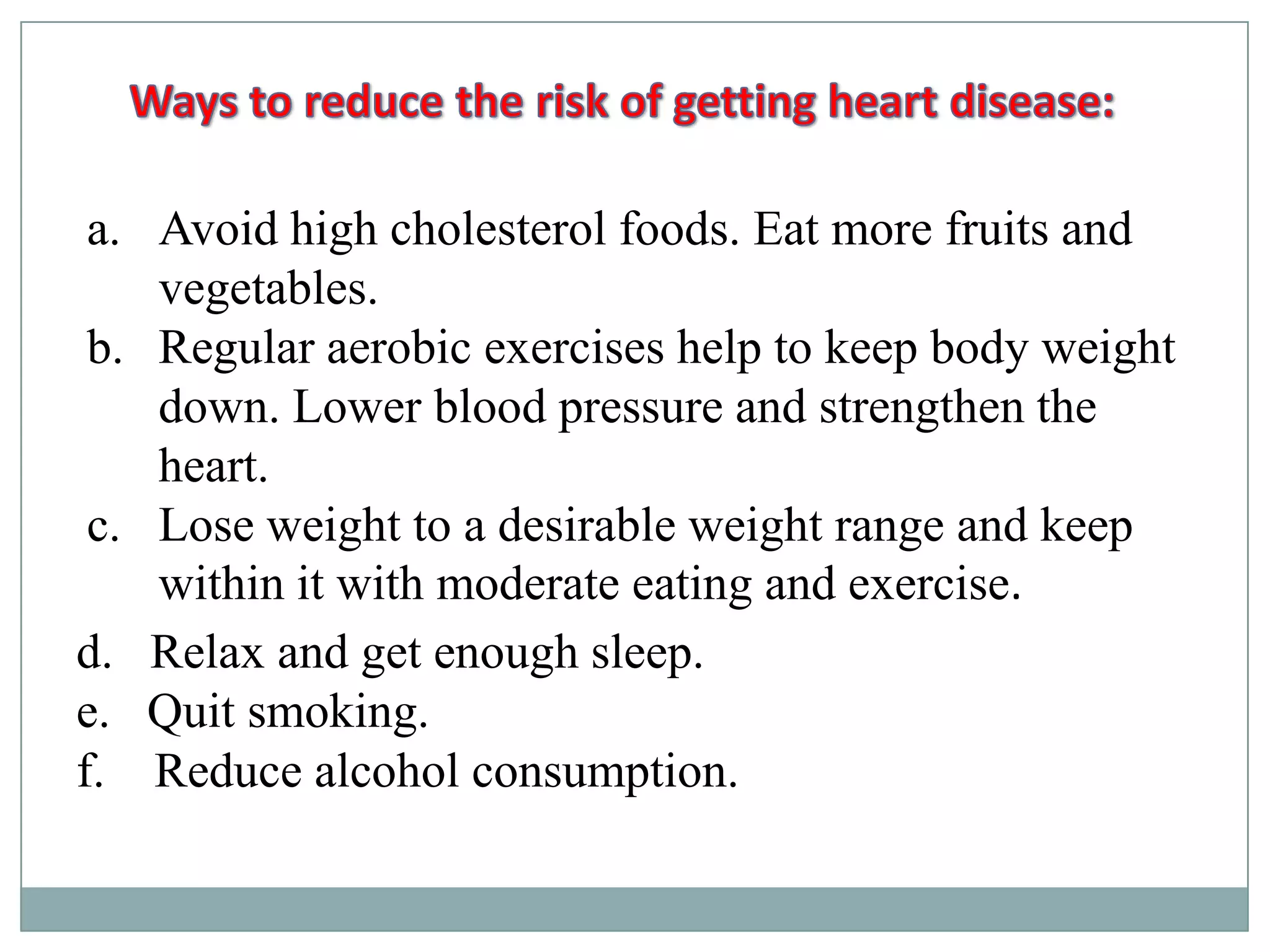 a. Avoid high cholesterol foods. Eat more fruits and
vegetables.
b. Regular aerobic exercises help to keep body weight
down. Lower blood pressure and strengthen the
heart.
c. Lose weight to a desirable weight range and keep
within it with moderate eating and exercise.
d. Relax and get enough sleep.
e. Quit smoking.
f. Reduce alcohol consumption.
 