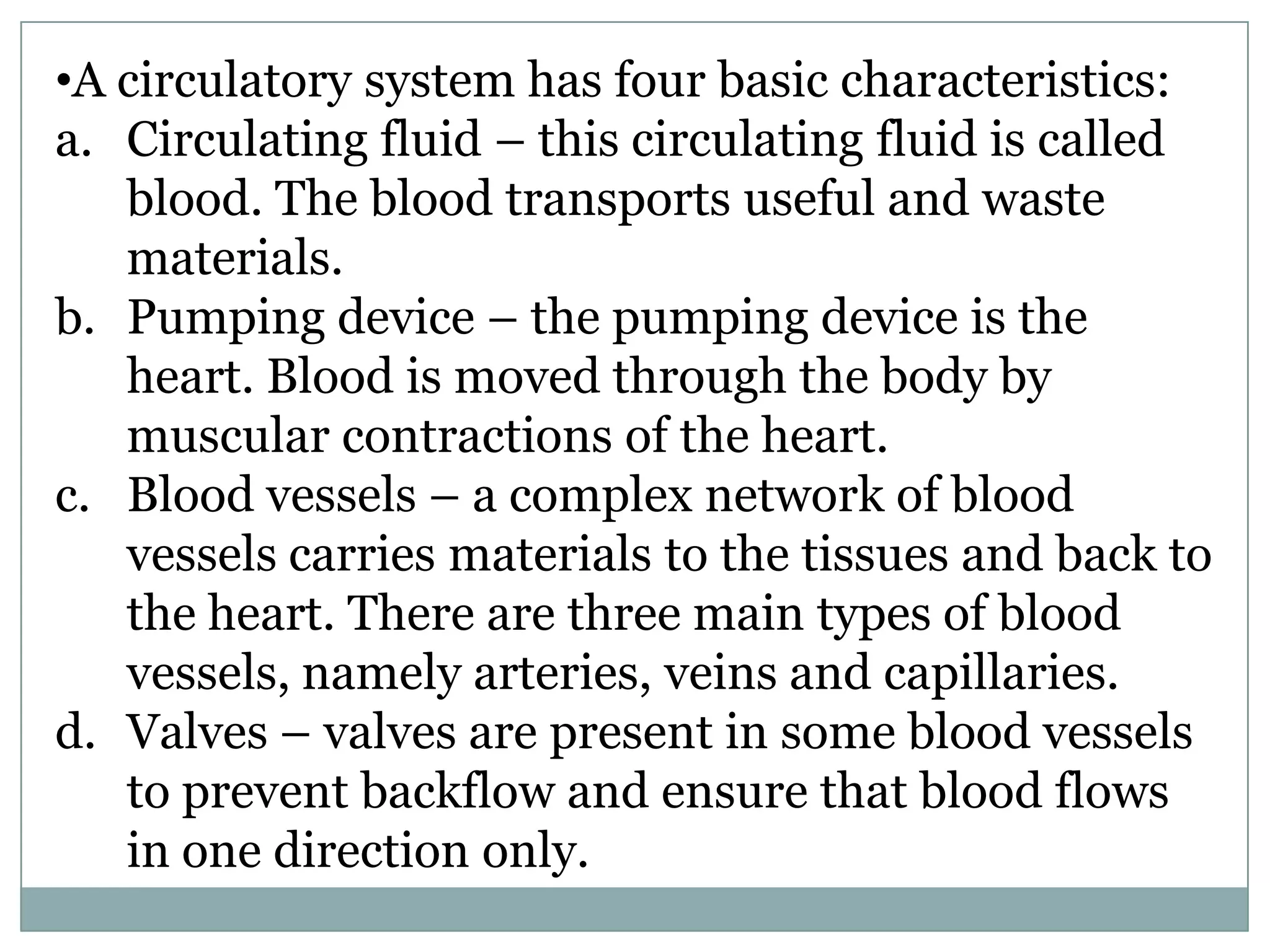•A circulatory system has four basic characteristics:
a. Circulating fluid – this circulating fluid is called
blood. The blood transports useful and waste
materials.
b. Pumping device – the pumping device is the
heart. Blood is moved through the body by
muscular contractions of the heart.
c. Blood vessels – a complex network of blood
vessels carries materials to the tissues and back to
the heart. There are three main types of blood
vessels, namely arteries, veins and capillaries.
d. Valves – valves are present in some blood vessels
to prevent backflow and ensure that blood flows
in one direction only.
 