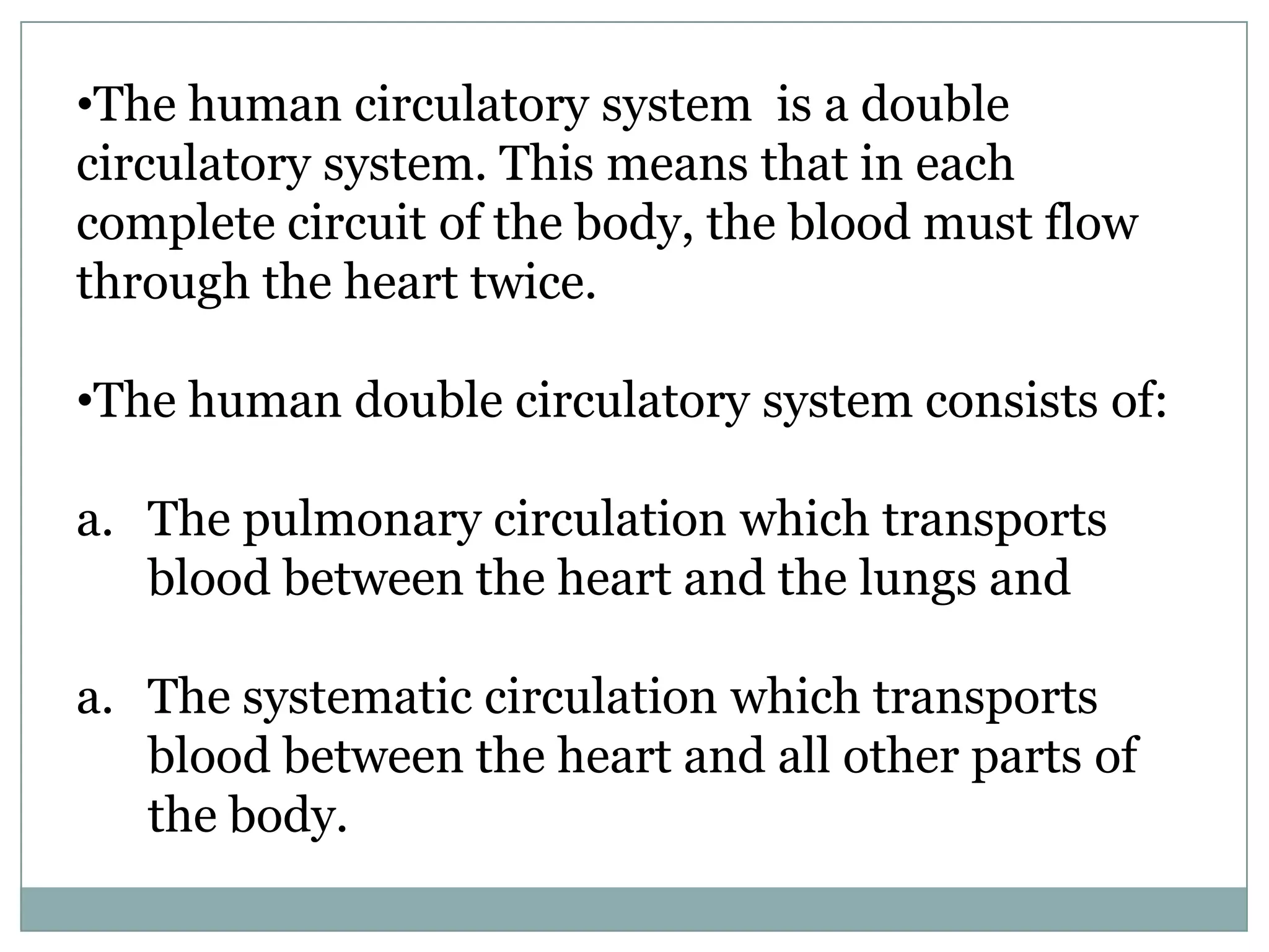 •The human circulatory system is a double
circulatory system. This means that in each
complete circuit of the body, the blood must flow
through the heart twice.
•The human double circulatory system consists of:
a. The pulmonary circulation which transports
blood between the heart and the lungs and
a. The systematic circulation which transports
blood between the heart and all other parts of
the body.
 