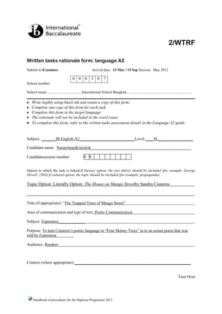 2/WTRF

Written tasks rationale form: language A2
Submit to:Examiner                                      Arrival date: 15 Mar / 15 Sep Session: May 2012

                                       0 0        0     3 0       7
School number:

School name: ....................................International School Bangkok…..................................................................

    Write legibly using black ink and retain a copy of this form.
    Complete one copy of this form for each task.
    Complete this form in the target language.
    The rationale will not be included in the word count.
    To complete this form, refer to the written tasks assessment details in the Language A2 guide.


Subject: _______IB English A2___________________________Level:____SL_________________

Candidate name: NaratchnanKraichok_________________________________________________

Candidatesession number:                         0 0


Option to which the task is linked.If literary option, the text title(s) should be included (for example, George
Orwell, 1984).If cultural option, the topic should be included (for example, propaganda).

Topic Option: Literally Option: The House on Mango Streetby Sandra Cisneros



Title (if appropriate): “The Trapped Trees of Mango Street”

Area of communication and type of text: Poetic Communication

Subject: Esperanza_____________

Purpose: To turn Cisneros’s poetic language in “Four Skinny Trees” in to an actual poem that was
told by Esperanza

Audience: Readers



Context (where appropriate):____________________________________________________


                                                                                                                                   Turn Over




     Handbook of procedures for the Diploma Programme 2011
 