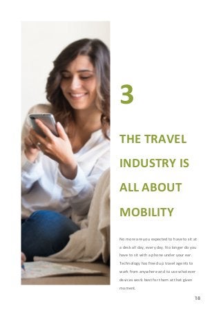 18
3
THE TRAVEL
INDUSTRY IS
ALL ABOUT
MOBILITY
No more are you expected to have to sit at
a desk all day, every day. No longer do you
have to sit with a phone under your ear.
Technology has freed up travel agents to
work from anywhere and to use whatever
devices work best for them at that given
moment.
 
