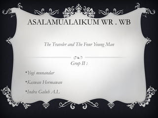 ASALAMUALAIKUM WR . WB
The Traveler and The Four Young Man
Grup II :
•Yogi munandar
•Kaswan Hermawan
•Indra Galuh A.L
 