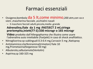 Farmaci essenziali 
• Ossigeno;bombola da 5 lt,come minimo,200 atm,con va e 
vieni ,mascherina facciale ,occhialini nasali 
– 3 maschere facciali adulti,piccola,media ,grande 
Adrenalina,fiale da 1 mg :FASTJECT 2 ml,siringa 
preriempita,iniett(77 £):330 microgr o 165 microgr 
Video prodotto dall'Allergopharma che illustra come usare 
l'adrenalina auto iniettabile (Fastjekt) in caso di shock anafilattico. 
• Nitroglicerina:cp sublinguali 0.3-0.4 mg,Carvasin 5 mg ,Natispray 
• Antistaminico:clorfeniramina(trimeton) fiale 10 
mg,Prometazina(farganesse 50 mg) 
• Albuterolo,salbutamolo(Ventolin) 
• Aspirina;cp 160-325 mg 
 