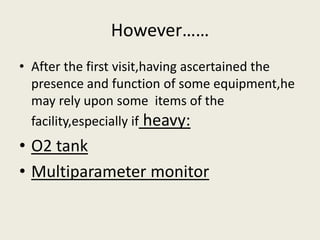 However…… 
• After the first visit,having ascertained the 
presence and function of some equipment,he 
may rely upon some items of the 
facility,especially if heavy: 
• O2 tank 
• Multiparameter monitor 
 