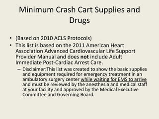 Minimum Crash Cart Supplies and 
Drugs 
• (Based on 2010 ACLS Protocols) 
• This list is based on the 2011 American Heart 
Association Advanced Cardiovascular Life Support 
Provider Manual and does not include Adult 
Immediate Post-Cardiac Arrest Care. 
– Disclaimer:This list was created to show the basic supplies 
and equipment required for emergency treatment in an 
ambulatory surgery center while waiting for EMS to arrive 
and must be reviewed by the anesthesia and medical staff 
at your facility and approved by the Medical Executive 
Committee and Governing Board. 
 