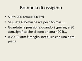 Bombola di ossigeno 
• 5 litri,200 atm=1000 litri 
• Se usate 6 lt/min ce n’è per 166 min...... 
• Guardate la pressione;quando è ,per es, a 80 
atm,significa che ci sono ancora 400 lt... 
• A 20-30 atm è meglio sostituire con una altra 
piena. 
 