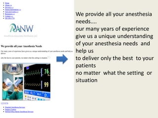 Home 
About » » 
Services » » 
Patient Information » » 
News & Events » » 
Resources » » 
Contact » » 
503.594.1774 
We provide all your Anesthesia Needs 
Our many years of experience have given us a unique understanding of your anesthesia needs and help us 
deliver 
only the best to your patients, no matter what the setting or situation. 
1 2 3 4 5 6 
Hospital Anesthesia Services 
Surgery Centers 
Mobile/Office Based Anesthesia Services 
We provide all your anesthesia 
needs.... 
our many years of experience 
give us a unique understanding 
of your anesthesia needs and 
help us 
to deliver only the best to your 
patients 
no matter what the setting or 
situation 
 