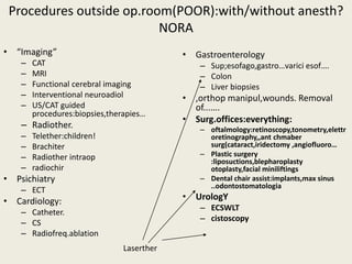 Procedures outside op.room(POOR):with/without anesth? 
NORA 
• “Imaging” 
– CAT 
– MRI 
– Functional cerebral imaging 
– Interventional neuroadiol 
– US/CAT guided 
procedures:biopsies,therapies… 
– Radiother. 
– Telether:children! 
– Brachiter 
– Radiother intraop 
– radiochir 
• Psichiatry 
– ECT 
• Cardiology: 
– Catheter. 
– CS 
– Radiofreq.ablation 
• Gastroenterology 
– Sup;esofago,gastro…varici esof…. 
– Colon 
– Liver biopsies 
• ,orthop manipul,wounds. Removal 
of...…. 
• Surg.offices:everything: 
– oftalmology:retinoscopy,tonometry,elettr 
oretinography,,ant chmaber 
surg(cataract,iridectomy ,angiofluoro… 
– Plastic surgery 
:liposuctions,blepharoplasty 
otoplasty,facial miniliftings 
– Dental chair assist:implants,max sinus 
..odontostomatologia 
• UrologY 
– ECSWLT 
– cistoscopy 
Laserther 
 