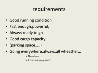 requirements 
• Good running condition 
• Fast enough,powerful, 
• Always ready to go 
• Good cargo capacity 
• (parking space…..) 
• Going everywhere,always,all wheather… 
» Therefore 
» 4 motion:low gears? 
 