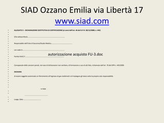 SIAD Ozzano Emilia via Libertà 17 
• ALLEGATO 3 – DICHIARAZIONE SOSTITUTIVA DI CERTIFICAZIONE (ai sensi dell’art. 46 del D.P.R. 28/12/2000, n. 445) 
• 
• 
• Il/la sottoscritto/a…………………………………………………………………………….. 
• 
• 
• Responsabile dell’Ente di Soccorso/Studio Medico………………………………………….. 
• 
• 
• con sede in………………………………………………………………………………………. 
• 
• 
• Partita IVA/C.F………………………………………………………………………………… 
• 
• 
	 
• 
• Consapevole delle sanzioni penali, nel caso di dichiarazioni non veritiere, di formazione o uso di atti falsi, richiamate dall’art. 76 del DPR n. 445/2000 
• 
• 
• DICHIARA 
• 
• di essere soggetto autorizzato al rifornimento all’ingrosso di gas medicinali e di impiegare gli stessi sotto la propria sola responsabilità. 
• 
• 
• 
• 
• 
www.siad.com 
autorizzazione acquisto FU-3.doc 
In fede 
• 
• 
……………………………………………….. 
• 
• Luogo, Data ………………….,………………. 
• 
 