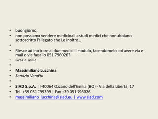 • buongiorno, 
• non possiamo vendere medicinali a studi medici che non abbiano 
sottoscritto l’allegato che Le inoltro... 
• 
• Riesce ad inoltrare ai due medici il modulo, facendomelo poi avere via e-mail 
o via fax allo 051 796026? 
• Grazie mille 
• 
• Massimiliano Lucchina 
• Servizio Vendita 
• 
• SIAD S.p.A. | I-40064 Ozzano dell'Emilia (BO) - Via della Libertà, 17 
• Tel. +39 051 799399 | Fax +39 051 796026 
• massimiliano_lucchina@siad.eu | www.siad.com 
 