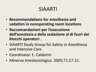 SIAARTI 
• Recommendations for anesthesia and 
sedation in nonoperating room locations 
• Raccomandazioni per l’esecuzione 
dell’anestesia e della sedazione al di fuori dei 
blocchi operatori . 
• SIAARTI Study Group for Safety in Anesthesia 
and Intensive Care . 
• Coordinator. E. Calderini 
• Minerva Anestesiologica 2005;71:17-21. 
 