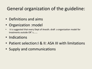 General organization of the guideline: 
• Definitions and aims 
• Organization :model 
• it is suggested that every Dept of Anesth. draft a organization model for 
treatments outside OR’s….… 
• Indications 
• Patient selection:I & II: ASA III with limitations 
• Supply and communications 
 