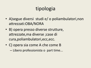 tipologia 
• A)segue diversi studi e/ o poliambulatori,non 
attrezzati:OBA/NORA 
• B) opera presso diverse strutture, 
attrezzate,ma diverse ;case di 
cura,poliambulatori,ecc,ecc. 
• C) opera sia come A che come B 
– Libero professionista o part time... 
 