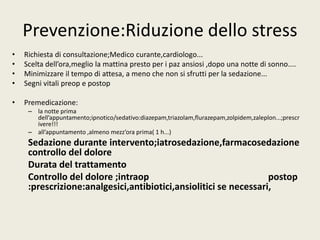 Prevenzione:Riduzione dello stress 
• Richiesta di consultazione;Medico curante,cardiologo... 
• Scelta dell’ora,meglio la mattina presto per i paz ansiosi ,dopo una notte di sonno.... 
• Minimizzare il tempo di attesa, a meno che non si sfrutti per la sedazione... 
• Segni vitali preop e postop 
• Premedicazione: 
– la notte prima 
dell’appuntamento;ipnotico/sedativo:diazepam,triazolam,flurazepam,zolpidem,zaleplon...;prescr 
ivere!!! 
– all’appuntamento ,almeno mezz’ora prima( 1 h...) 
Sedazione durante intervento;iatrosedazione,farmacosedazione 
controllo del dolore 
Durata del trattamento 
Controllo del dolore ;intraop postop 
:prescrizione:analgesici,antibiotici,ansiolitici se necessari, 
 