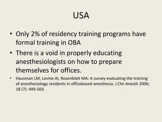 USA 
• Only 2% of residency training programs have 
formal training in OBA 
• There is a void in properly educating 
anesthesiologists on how to prepare 
themselves for offices. 
• Hausman LM, Levine AI, Rosenblatt MA: A survey evaluating the training 
of anesthesiology residents in officebased anesthesia. J Clin Anesth 2006; 
18 (7): 499-503. 
 