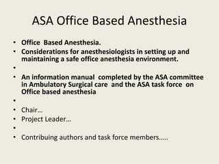 ASA Office Based Anesthesia 
• Office Based Anesthesia. 
• Considerations for anesthesiologists in setting up and 
maintaining a safe office anesthesia environment. 
• 
• An information manual completed by the ASA committee 
in Ambulatory Surgical care and the ASA task force on 
Office based anesthesia 
• 
• Chair… 
• Project Leader… 
• 
• Contribuing authors and task force members….. 
 