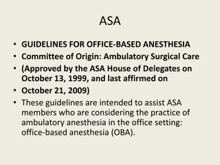 ASA 
• GUIDELINES FOR OFFICE-BASED ANESTHESIA 
• Committee of Origin: Ambulatory Surgical Care 
• (Approved by the ASA House of Delegates on 
October 13, 1999, and last affirmed on 
• October 21, 2009) 
• These guidelines are intended to assist ASA 
members who are considering the practice of 
ambulatory anesthesia in the office setting: 
office-based anesthesia (OBA). 
 