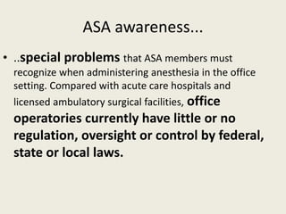 ASA awareness... 
• ..special problems that ASA members must 
recognize when administering anesthesia in the office 
setting. Compared with acute care hospitals and 
licensed ambulatory surgical facilities, office 
operatories currently have little or no 
regulation, oversight or control by federal, 
state or local laws. 
 