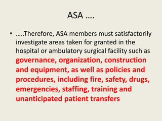 ASA …. 
• …..Therefore, ASA members must satisfactorily 
investigate areas taken for granted in the 
hospital or ambulatory surgical facility such as 
governance, organization, construction 
and equipment, as well as policies and 
procedures, including fire, safety, drugs, 
emergencies, staffing, training and 
unanticipated patient transfers 
 