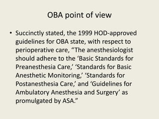 OBA point of view 
• Succinctly stated, the 1999 HOD-approved 
guidelines for OBA state, with respect to 
perioperative care, “The anesthesiologist 
should adhere to the ‘Basic Standards for 
Preanesthesia Care,’ ‘Standards for Basic 
Anesthetic Monitoring,’ ‘Standards for 
Postanesthesia Care,’ and ‘Guidelines for 
Ambulatory Anesthesia and Surgery’ as 
promulgated by ASA.” 
 