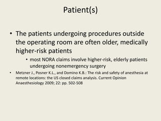 Patient(s) 
• The patients undergoing procedures outside 
the operating room are often older, medically 
higher-risk patients 
• most NORA claims involve higher-risk, elderly patients 
undergoing nonemergency surgery 
• Metzner J., Posner K.L., and Domino K.B.: The risk and safety of anesthesia at 
remote locations: the US closed claims analysis. Current Opinion 
Anaesthesiology 2009; 22: pp. 502-508 
 