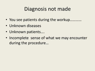Diagnosis not made 
• You see patients during the workup………… 
• Unknown diseases 
• Unknown patients…. 
• Incomplete sense of what we may encounter 
during the procedure… 
 