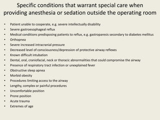 Specific conditions that warrant special care when 
providing anesthesia or sedation outside the operating room 
• Patient unable to cooperate, e.g. severe intellectually disability 
• Severe gastroesophageal reflux 
• Medical conditions predisposing patients to reflux, e.g. gastroparesis secondary to diabetes mellitus 
• Orthopnea 
• Severe increased intracranial pressure 
• Decreased level of consciousness/depression of protective airway reflexes 
• Known difficult intubation 
• Dental, oral, craniofacial, neck or thoracic abnormalities that could compromise the airway 
• Presence of respiratory tract infection or unexplained fever 
• Obstructive sleep apnea 
• Morbid obesity 
• Procedures limiting access to the airway 
• Lengthy, complex or painful procedures 
• Uncomfortable position 
• Prone position 
• Acute trauma 
• Extremes of age 
 