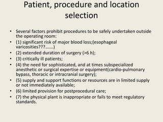 Patient, procedure and location 
selection 
• Several factors prohibit procedures to be safely undertaken outside 
the operating room: 
• (1) significant risk of major blood loss;(esophageal 
varicosities???…….) 
• (2) extended duration of surgery (>6 h); 
• (3) critically ill patients; 
• (4) the need for sophisticated, and at times subspecialized 
anesthetic or surgical expertise or equipment(cardio-pulmonary 
bypass, thoracic or intracranial surgery); 
• (5) supply and support functions or resources are in limited supply 
or not immediately available; 
• (6) limited provision for postprocedural care; 
• (7) the physical plant is inappropriate or fails to meet regulatory 
standards. 
 