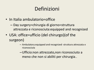 Definizioni 
• In Italia ambulatorio=office 
– Day surgery=chirurgia di giorno=struttura 
attrezzata e riconosciuta:equipped and recognized 
• USA: office=ufficio (del chirurgo)(of the 
surgeon) 
– Ambulatory:equipped and recognized -struttura attrezzata e 
riconosciuta 
–Ufficio:non attrezzato,non riconosciuto a 
meno che non si abiliti per chirurgia… 
 
