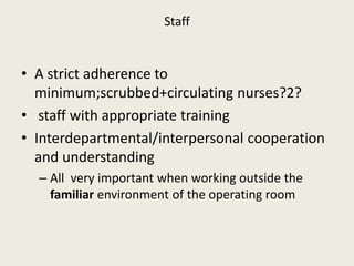 Staff 
• A strict adherence to 
minimum;scrubbed+circulating nurses?2? 
• staff with appropriate training 
• Interdepartmental/interpersonal cooperation 
and understanding 
– All very important when working outside the 
familiar environment of the operating room 
 
