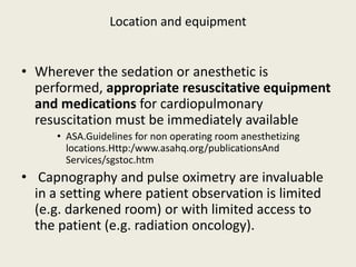 Location and equipment 
• Wherever the sedation or anesthetic is 
performed, appropriate resuscitative equipment 
and medications for cardiopulmonary 
resuscitation must be immediately available 
• ASA.Guidelines for non operating room anesthetizing 
locations.Http:/www.asahq.org/publicationsAnd 
Services/sgstoc.htm 
• Capnography and pulse oximetry are invaluable 
in a setting where patient observation is limited 
(e.g. darkened room) or with limited access to 
the patient (e.g. radiation oncology). 
 