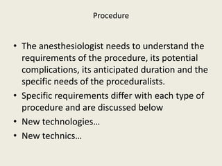 Procedure 
• The anesthesiologist needs to understand the 
requirements of the procedure, its potential 
complications, its anticipated duration and the 
specific needs of the proceduralists. 
• Specific requirements differ with each type of 
procedure and are discussed below 
• New technologies… 
• New technics… 
 