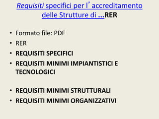 Requisiti specifici per l’accreditamento 
delle Strutture di ...RER 
• Formato file: PDF 
• RER 
• REQUISITI SPECIFICI 
• REQUISITI MINIMI IMPIANTISTICI E 
TECNOLOGICI 
• REQUISITI MINIMI STRUTTURALI 
• REQUISITI MINIMI ORGANIZZATIVI 
 