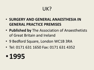 UK? 
• SURGERY AND GENERAL ANAESTHESIA IN 
GENERAL PRACTICE PREMISES 
• Published by The Association of Anaesthetists 
of Great Britain and Ireland 
• 9 Bedford Square, London WC1B 3RA 
• Tel: 0171 631 1650 Fax: 0171 631 4352 
•1995 
 