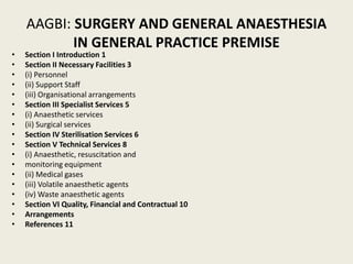 AAGBI: SURGERY AND GENERAL ANAESTHESIA 
IN GENERAL PRACTICE PREMISE 
• Section I Introduction 1 
• Section II Necessary Facilities 3 
• (i) Personnel 
• (ii) Support Staff 
• (iii) Organisational arrangements 
• Section III Specialist Services 5 
• (i) Anaesthetic services 
• (ii) Surgical services 
• Section IV Sterilisation Services 6 
• Section V Technical Services 8 
• (i) Anaesthetic, resuscitation and 
• monitoring equipment 
• (ii) Medical gases 
• (iii) Volatile anaesthetic agents 
• (iv) Waste anaesthetic agents 
• Section VI Quality, Financial and Contractual 10 
• Arrangements 
• References 11 
 