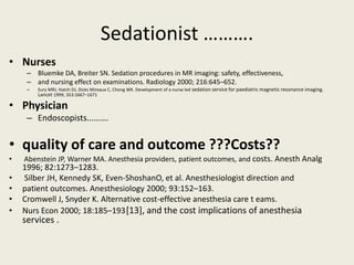 Sedationist ………. 
• Nurses 
– Bluemke DA, Breiter SN. Sedation procedures in MR imaging: safety, effectiveness, 
– and nursing effect on examinations. Radiology 2000; 216:645–652. 
– Sury MRJ, Hatch DJ, Dicks Mireaux C, Chong WK. Development of a nurse led sedation service for paediatric magnetic resonance imaging. 
Lancet 1999; 353:1667–1671 
• Physician 
– Endoscopists………. 
• quality of care and outcome ???Costs?? 
• Abenstein JP, Warner MA. Anesthesia providers, patient outcomes, and costs. Anesth Analg 
1996; 82:1273–1283. 
• Silber JH, Kennedy SK, Even-ShoshanO, et al. Anesthesiologist direction and 
• patient outcomes. Anesthesiology 2000; 93:152–163. 
• Cromwell J, Snyder K. Alternative cost-effective anesthesia care t eams. 
• Nurs Econ 2000; 18:185–193.[13], and the cost implications of anesthesia 
services . 
 