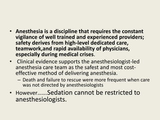 • Anesthesia is a discipline that requires the constant 
vigilance of well trained and experienced providers; 
safety derives from high-level dedicated care, 
teamwork,and rapid availability of physicians, 
especially during medical crises. 
• Clinical evidence supports the anesthesiologist-led 
anesthesia care team as the safest and most cost-effective 
method of delivering anesthesia. 
– Death and failure to rescue were more frequent when care 
was not directed by anesthesiologists 
• However…….Sedation cannot be restricted to 
anesthesiologists. 
 