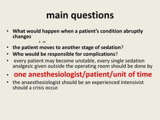 main questions 
• What would happen when a patient’s condition abruptly 
changes 
» or 
• the patient moves to another stage of sedation? 
• Who would be responsible for complications? 
• every patient may become unstable, every single sedation 
analgesic given outside the operating room should be done by 
• one anesthesiologist/patient/unit of time 
• the anaesthesiologist should be an experienced intensivist 
should a crisis occur. 
 
