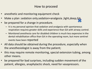 How to proceed 
• anesthetic and monitoring equipment check 
• Make a plan :sedation only.sedation+analgesia ,light,deep,GA 
• be prepared for a change in procedure. 
– It is my personal opinion that sedation and analgesia with spontaneous 
respiration requires greater skills and experience than GA with airway control. 
– Monitored anesthesia care for disabled children is much less expensive in the 
dental rehabilitation office than GA in the operating room, but more sentinel 
events have been reported 
• All data should be obtained during the procedure, especially when 
the anesthesiologist is away from the patient; 
• this may require remote monitoring, special extension tubing, among 
other means. 
• be prepared for bad surprises, including sudden movement of the 
patient, allergies, anaphylactic shock, need for vasopressors. 
 