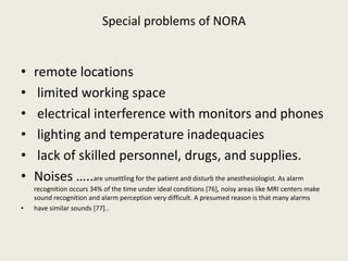 Special problems of NORA 
• remote locations 
• limited working space 
• electrical interference with monitors and phones 
• lighting and temperature inadequacies 
• lack of skilled personnel, drugs, and supplies. 
• Noises …..are unsettling for the patient and disturb the anesthesiologist. As alarm 
recognition occurs 34% of the time under ideal conditions [76], noisy areas like MRI centers make 
sound recognition and alarm perception very difficult. A presumed reason is that many alarms 
• have similar sounds [77].. 
 