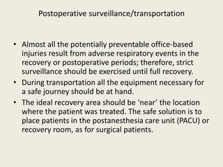 Postoperative surveillance/transportation 
• Almost all the potentially preventable office-based 
injuries result from adverse respiratory events in the 
recovery or postoperative periods; therefore, strict 
surveillance should be exercised until full recovery. 
• During transportation all the equipment necessary for 
a safe journey should be at hand. 
• The ideal recovery area should be ‘near’ the location 
where the patient was treated. The safe solution is to 
place patients in the postanesthesia care unit (PACU) or 
recovery room, as for surgical patients. 
 