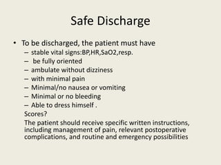 Safe Discharge 
• To be discharged, the patient must have 
– stable vital signs:BP,HR,SaO2,resp. 
– be fully oriented 
– ambulate without dizziness 
– with minimal pain 
– Minimal/no nausea or vomiting 
– Minimal or no bleeding 
– Able to dress himself . 
Scores? 
The patient should receive specific written instructions, 
including management of pain, relevant postoperative 
complications, and routine and emergency possibilities 
 
