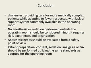 Conclusion 
• challenges : providing care for more medically complex 
patients while adapting to fewer resources, with lack of 
support system commonly available in the operating 
room 
• No anesthesia or sedation performed outside the 
operating room should be considered minor; it requires 
skill, experience, and organization. 
• Anesthetic needs should be evaluated from a safety 
point of view. 
• Patient preparation, consent, sedation, analgesia or GA 
should be performed utilizing the same standards as 
adopted for the operating room 
 